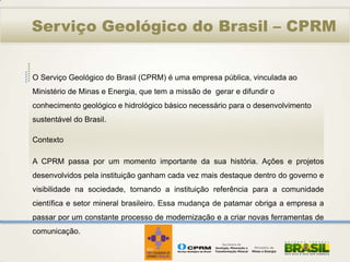 Serviço Geológico do Brasil – CPRM


O Serviço Geológico do Brasil (CPRM) é uma empresa pública, vinculada ao
Ministério de Minas e Energia, que tem a missão de gerar e difundir o
conhecimento geológico e hidrológico básico necessário para o desenvolvimento
sustentável do Brasil.

Contexto

A CPRM passa por um momento importante da sua história. Ações e projetos
desenvolvidos pela instituição ganham cada vez mais destaque dentro do governo e
visibilidade na sociedade, tornando a instituição referência para a comunidade
científica e setor mineral brasileiro. Essa mudança de patamar obriga a empresa a
passar por um constante processo de modernização e a criar novas ferramentas de
comunicação.
 