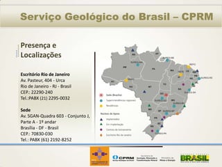 Serviço Geológico do Brasil – CPRM

Presença e
Localizações

Escritório Rio de Janeiro
Av. Pasteur, 404 - Urca
Rio de Janeiro - RJ - Brasil
CEP.: 22290-240
Tel.:PABX (21) 2295-0032

Sede
Av. SGAN-Quadra 603 - Conjunto J,
Parte A - 1º andar
Brasília - DF - Brasil
CEP.: 70830-030
Tel.: PABX (61) 2192-8252
 