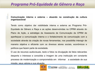 Programa Pró-Equidade de Gênero e Raça

Comunicação interna e externa – atuando na construção da cultura
organizacional

Tendo como objetivo dar visibilidade interna e externa ao Programa Pró-
Equidade de Gênero e Raça e as ações desenvolvidas na CPRM através do
Plano de Ação, a estratégia da Assessoria de Comunicação da CPRM de
aperfeiçoar a comunicação interna e o fortalecimento da comunicação com a
sociedade através da criação de novas ferramentas, nos possibilita interagir de
maneira objetiva e eficiente com os diversos atores sociais, econômicos e
políticos que fazem parte da sociedade.
O uso de recursos audiovisuais, texto e fotos na divulgação de fatos relevantes
desperta o interesse e consolida a imagem de uma instituição em constante
processo de modernização e comprometida em informar        a sociedade de sua
missão, seus valores e sua atuação.
 