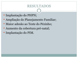 RESULTADOS Implantação do PHPN; Ampliação do Planejamento Familiar; Maior adesão ao Teste do Pézinho; Aumento da cobertura pré-natal;  Implantação do PIM. 