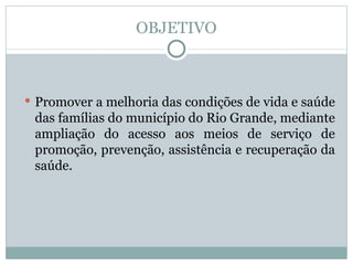 OBJETIVO Promover a melhoria das condições de vida e saúde das famílias do município do Rio Grande, mediante ampliação do acesso aos meios de serviço de promoção, prevenção, assistência e recuperação da saúde. 
