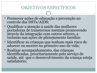 OBJETIVOS ESPECÍFICOS Promover ações de educação e prevenção no controle das DSTs/AIDS; Qualificar a atenção à saúde das mulheres portadoras de transtornos mentais promovendo através da integração com outros setores, a inclusão nas ações de planejamento familiar. Identificar as crianças que tenham mais risco de adoecer ou morrer no primeiro ano de vida; Realizar acompanhamento, das crianças identificadas, prioritariamente pelo serviço de saúde, até  que o desenvolvimento da criança esteja satisfatório; 