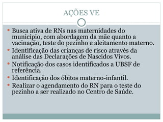 AÇÕES VE Busca ativa de RNs nas maternidades do município, com abordagem da mãe quanto a vacinação, teste do pezinho e aleitamento materno. Identificação das crianças de risco através da análise das Declarações de Nascidos Vivos. Notificação dos casos identificados a UBSF de referência. Identificação dos óbitos materno-infantil. Realizar o agendamento do RN para o teste do pezinho a ser realizado no Centro de Saúde. 