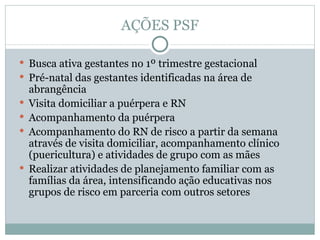 AÇÕES PSF Busca ativa gestantes no 1º trimestre gestacional  Pré-natal das gestantes identificadas na área de abrangência Visita domiciliar a puérpera e RN  Acompanhamento da puérpera  Acompanhamento do RN de risco a partir da semana através de visita domiciliar, acompanhamento clínico (puericultura) e atividades de grupo com as mães  Realizar atividades de planejamento familiar com as famílias da área, intensificando ação educativas nos grupos de risco em parceria com outros setores 