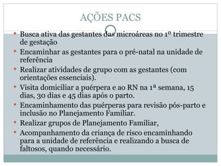 AÇÕES PACS Busca ativa das gestantes das microáreas no 1º trimestre de gestação Encaminhar as gestantes para o pré-natal na unidade de referência Realizar atividades de grupo com as gestantes (com orientações essenciais). Visita domiciliar a puérpera e ao RN na 1ª semana, 15 dias, 30 dias e 45 dias após o parto. Encaminhamento das puérperas para revisão pós-parto e inclusão no Planejamento Familiar. Realizar grupos de Planejamento Familiar,  Acompanhamento da criança de risco encaminhando para a unidade de referência e realizando a busca de faltosos, quando necessário. 