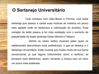 O Sertanejo Universitário
Tudo começou com João Bosco e Vinícius, uma dupla
sertaneja que passou a cantar suas músicas de maneira um pouco
mais agitada onde se destacava a valorização do acústico. Essa
variação de estilo passou a ter mais aceitação com o aumento da
popularidade da dupla sertaneja César Menotti e Fabiano.
Dentre os vários estilos musicais pelos quais os
adolescentes demonstram suas preferências, o que se destaca é o
Sertanejo Universitário. Estilo musical que mudou muito de sua forma
convencional, já que alguns instrumentos como a sanfona, se
tornaram mais eletrônicos, assim, tornando a música com um ritmo
um pouco mais acelerado.
 