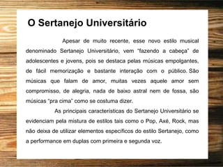 O Sertanejo Universitário
Apesar de muito recente, esse novo estilo musical
denominado Sertanejo Universitário, vem “fazendo a cabeça” de
adolescentes e jovens, pois se destaca pelas músicas empolgantes,
de fácil memorização e bastante interação com o público. São
músicas que falam de amor, muitas vezes aquele amor sem
compromisso, de alegria, nada de baixo astral nem de fossa, são
músicas “pra cima” como se costuma dizer.
As principais características do Sertanejo Universitário se
evidenciam pela mistura de estilos tais como o Pop, Axé, Rock, mas
não deixa de utilizar elementos específicos do estilo Sertanejo, como
a performance em duplas com primeira e segunda voz.
 