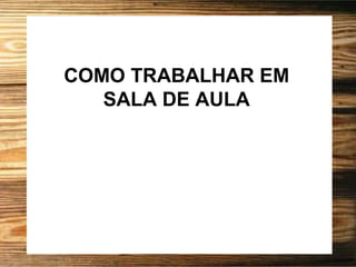 COMO TRABALHAR EM
SALA DE AULA
 
