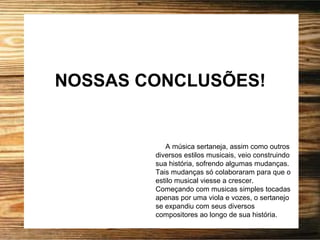 NOSSAS CONCLUSÕES!
A música sertaneja, assim como outros
diversos estilos musicais, veio construindo
sua história, sofrendo algumas mudanças.
Tais mudanças só colaboraram para que o
estilo musical viesse a crescer.
Começando com musicas simples tocadas
apenas por uma viola e vozes, o sertanejo
se expandiu com seus diversos
compositores ao longo de sua história.
 