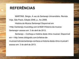 REFERÊNCIAS
MARTINS, Sérgio. A vez do Sertanejo Universitário. Revista
Veja. São Paulo, Edição 2046, p., fev.2008.
História da Música Sertaneja! Disponível em
<http://sertanejo.musicblog.com.br/8281/Historia-da-musica-
Sertaneja> acesso em: 3 de abril de 2013.
Sertanejo – Conheça a história deste ritmo musical. Disponível
em < http://www.clickgratis.com.br/letras-de-
musicas/noticias/sertanejo-conheca-a-historia-deste-ritmo-musical/>
acesso em: 3 de abril de 2013.
 