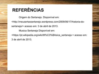 REFERÊNCIAS
Origem do Sertanejo. Disponível em:
<http://meusertaosertanejo.wordpress.com/2009/06/17/historia-do-
sertanejo/> acesso em: 3 de abril de 2013.
Musica Sertaneja Disponível em:
<https://pt.wikipedia.org/wiki/M%C3%BAsica_sertaneja > acesso em:
3 de abril de 2013.
 