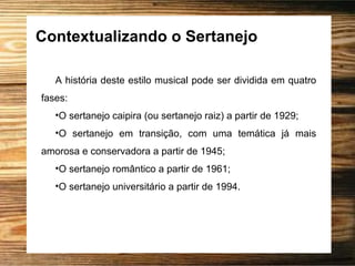 Contextualizando o Sertanejo
A história deste estilo musical pode ser dividida em quatro
fases:
•O sertanejo caipira (ou sertanejo raiz) a partir de 1929;
•O sertanejo em transição, com uma temática já mais
amorosa e conservadora a partir de 1945;
•O sertanejo romântico a partir de 1961;
•O sertanejo universitário a partir de 1994.
 