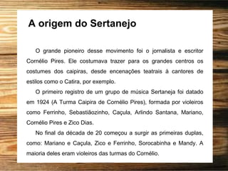 A origem do Sertanejo
O grande pioneiro desse movimento foi o jornalista e escritor
Cornélio Pires. Ele costumava trazer para os grandes centros os
costumes dos caipiras, desde encenações teatrais à cantores de
estilos como o Catira, por exemplo.
O primeiro registro de um grupo de música Sertaneja foi datado
em 1924 (A Turma Caipira de Cornélio Pires), formada por violeiros
como Ferrinho, Sebastiãozinho, Caçula, Arlindo Santana, Mariano,
Cornélio Pires e Zico Dias.
No final da década de 20 começou a surgir as primeiras duplas,
como: Mariano e Caçula, Zico e Ferrinho, Sorocabinha e Mandy. A
maioria deles eram violeiros das turmas do Cornélio.
 