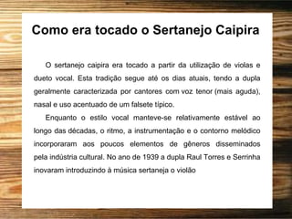 Como era tocado o Sertanejo Caipira
O sertanejo caipira era tocado a partir da utilização de violas e
dueto vocal. Esta tradição segue até os dias atuais, tendo a dupla
geralmente caracterizada por cantores com voz tenor (mais aguda),
nasal e uso acentuado de um falsete típico.
Enquanto o estilo vocal manteve-se relativamente estável ao
longo das décadas, o ritmo, a instrumentação e o contorno melódico
incorporaram aos poucos elementos de gêneros disseminados
pela indústria cultural. No ano de 1939 a dupla Raul Torres e Serrinha
inovaram introduzindo à música sertaneja o violão
 