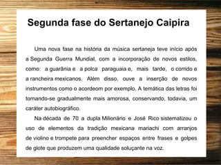Segunda fase do Sertanejo Caipira
Uma nova fase na história da música sertaneja teve início após
a Segunda Guerra Mundial, com a incorporação de novos estilos,
como: a guarânia e a polca paraguaia e, mais tarde, o corrido e
a rancheira mexicanos. Além disso, ouve a inserção de novos
instrumentos como o acordeom por exemplo. A temática das letras foi
tornando-se gradualmente mais amorosa, conservando, todavia, um
caráter autobiográfico.
Na década de 70 a dupla Milionário e José Rico sistematizou o
uso de elementos da tradição mexicana mariachi com arranjos
de violino e trompete para preencher espaços entre frases e golpes
de glote que produzem uma qualidade soluçante na voz.
 