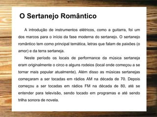 O Sertanejo Romântico
A introdução de instrumentos elétricos, como a guitarra, foi um
dos marcos para o início da fase moderna do sertanejo. O sertanejo
romântico tem como principal temática, letras que falam de paixões (o
amor) e da terra sertaneja.
Neste período os locais de performance da música sertaneja
eram originalmente o circo e alguns rodeios (local onde começou a se
tornar mais popular atualmente). Além disso as músicas sertanejas
começaram a ser tocadas em rádios AM na década de 70. Depois
começou a ser tocadas em rádios FM na década de 80, até se
entender para televisão, sendo tocado em programas e até sendo
trilha sonora de novela.
 