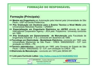Empresa Associada aoSERVIMATEC – Cursos e Serviços em
Automação Industrial Ltda.
www.servimatec.com.br Centro das Industria de Pernambuco
=> Mestre em Engenharia em Automação pela Internet pela Universidade de São
Paulo - USP na Escola Politécnica;
=> Pós Graduação em Docência para o Ensino Técnico a Nível Médio pela
Universidade Metodista Paulista – UNIMEP;
=> Especialização em Engenharia Eletrônica no JAPÃO através da Japan
International Cooperation Agency - JICA pela Polytechnic University concluído
em 1995;
=> Pós Graduação em Gerenciamento de Manutenção pela Faculdade de
Engenharia Industrial - F.E.I. concluído em dezembro de 1994;
=>Tecnólogo em Eletricidade - Modalidade Eletrônica, concluído em 1993, pela
Universidade Mackenzie de São Paulo - CREA: 5060292052/D - S.P. com
anotação no CREA – PE;
=>Técnico eletrotécnico - concluído em 1985, pelo Governo do Estado de São
Paulo - CREA: 5060292052 / D - S.P, com anotação no CREA – PE;
=>Eletricista de Manutenção - concluído em 1972 pelo SENAI-SP.
=> Link para Currículo Lattes: http://lattes.cnpq.br/3318426369621033
Formação (Principais):
FORMAÇÃO DO RESPONSÁVEL
 