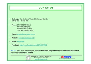 Empresa Associada aoSERVIMATEC – Cursos e Serviços em
Automação Industrial Ltda.
www.servimatec.com.br Centro das Industria de Pernambuco
• Endereço: Rua Jerônimo Vilela, 469, Campo Grande,
52040-180 – Recife - PE
• Fones: 81-3498 2429 (Fixo)
81-8473-2383 (Oi)
81-9417 1464 (Claro)
11-9 9441 9878 (Claro)
• E-mail: araujo@servimatec.com.br
• Website: www.servimatec.com.br
• Skype: servimatec
• Facebook: http://www.facebook.com/SERVIMATEC
CONTATOS
NOTA: Para mais informações, solicite Portfolio Empresarial e/ou Portfolio de Cursos,
via nosso website ou e-mail.
 