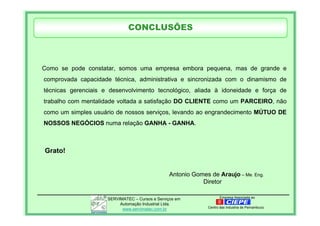 Empresa Associada aoSERVIMATEC – Cursos e Serviços em
Automação Industrial Ltda.
www.servimatec.com.br Centro das Industria de Pernambuco
Como se pode constatar, somos uma empresa embora pequena, mas de grande e
comprovada capacidade técnica, administrativa e sincronizada com o dinamismo de
técnicas gerenciais e desenvolvimento tecnológico, aliada à idoneidade e força de
trabalho com mentalidade voltada a satisfação DO CLIENTE como um PARCEIRO, não
como um simples usuário de nossos serviços, levando ao engrandecimento MÚTUO DE
NOSSOS NEGÓCIOS numa relação GANHA - GANHA.
Grato!
Antonio Gomes de Araujo – Me. Eng.
Diretor
CONCLUSÕES
 