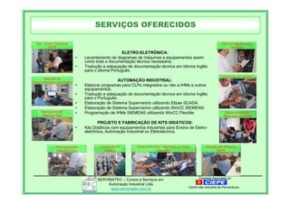 Empresa Associada aoSERVIMATEC – Cursos e Serviços em
Automação Industrial Ltda.
www.servimatec.com.br Centro das Industria de Pernambuco
ELETRO-ELETRÔNICA:
• Levantamento de diagramas de máquinas e equipamentos assim
como toda a documentação técnica necessária;
• Tradução e adequação de documentação técnica em idioma Inglês
para o idioma Português.
AUTOMAÇÃO INDUSTRIAL:
• Elaborar programas para CLPs integrados ou não a IHMs e outros
equipamentos;
• Tradução e adequação de documentação técnica em idioma Inglês
para o Português;
• Elaboração de Sistema Supervisório utilizando Elipse SCADA.
• Elaboração de Sistema Supervisório utilizando WinCC SIEMENS.
• Programação de IHMs SIEMENS utilizando WinCC Flexible.
PROJETO E FABRICAÇÃO DE KITS DIDÁTICOS:
• Kits Didáticos com equipamentos industriais para Ensino de Eletro-
eletrônica, Automação Industrial ou Eletrotécnica.
Man. Grupo Geradores
DUPÉ
Bancada de
Desenvolvimento Servimatec
Reprogramação
Maquina Tigre
Construção Kit
Didático
Desenvolvimento Telemetria por Radio
Schneider
Manutenção Maquina
DUPÉ
Desenvolvimento
Telemetria por Radio
Construção Kit Didático
Manutenção Parceria
Masalupri
Reprogramação
Maquina Tigre
SERVIÇOS OFERECIDOS
 
