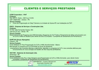 Empresa Associada aoSERVIMATEC – Cursos e Serviços em
Automação Industrial Ltda.
www.servimatec.com.br Centro das Industria de Pernambuco
LEAR Corporation – FIAT
Endereço:
Rod. BR101, Norte – KM13 ao 15 S/N
CEP: 55900-000 – Goiana – PE
Serviço Prestado:
Curso de Programação em Step7 Siemens na Unidade de Goiana-PE nas Instalações da FIAT.
ESCO – Empresa de Serviços e Construções Ltda.
Endereço:
R. Prof. João Fernandes Soares, 553
CEP:53110-120 – Olinda - PE
Serviço Prestado:
Desenvolvimento de Programa para IHM Schneider, Programas de CLP Twido e Pareamento de rádios comunicando com
os CLPs e IHMs em Modbus para cliente da ESCO (Compesa – Companhia de Saneamento de Pernambuco)
DUPÉ S/A (Grupo Alpargatas)
Carpina – PE
Serviço Prestado:
Curso Software A1 Para Programação de CLPs e IHMs Atos/Schneider - Básico
Manutenção no programa de CLP Schneider do grupo de geradores.
Levantamento das conexões elétricas e eletrônicas, alteração no programa do CLP e nas conexões elétricas para
funcionamento em nova condição de trabalho de três maquinas perfiladeiras.
VECTOR – Sistemas de Automação Ltda.
Americana - SP
Serviço Prestado:
Curso Softwares Unity Pro e Vijeo Designer para Programação de CLPs e IHMs Schneider, para cliente Vector
(Compesa- Companhia de Saneamento de Pernambuco).
CLIENTES E SERVIÇOS PRESTADOS
 