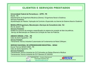 Empresa Associada aoSERVIMATEC – Cursos e Serviços em
Automação Industrial Ltda.
www.servimatec.com.br Centro das Industria de Pernambuco
Universidade Federal de Pernambuco – UFPE - PE
Recife - PE
Departamento de Engenharia Mecânica (Demec) / Engenharia Naval e Oceânica.
Serviços Prestados:
Apresentação de Palestra “Aplicação de Controle e Supervisão via Internet de Sistema Naval e Oceânico”
MASALUPRI Engenharia, Manutenção e Serviços de Consultoria Ltda - RJ
Rio de Janeiro – RJ
Serviços Prestados:
Análise do consumo de energia e especificação do sistema de correção de fator de potência.
Serviço de Manutenção em Sistema de Correção de Fator de Potência.
AMANCO BRASIL LTDA. - PE
Cabo de Santo Agostinho – PE
Serviço Prestado:
Treinamento Técnico Industrial Customizado de Fundamentos de Rede CANopen.
SERVIÇO NACIONAL DE APRENDIZAGEM INDUSTRIAL - SENAI
Escola Técnica SENAI CABO - PE
Cabo de Santo Agostinho - PE
Serviços Prestados:
Treinamentos Técnico Industrial de CLP Schneider em Redes Ethernet e Modbus
Treinamentos Técnico Industrial de CLP Siemens S7-300/400.
CLIENTES E SERVIÇOS PRESTADOS
 