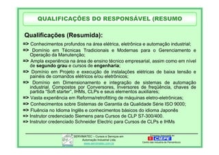 Empresa Associada aoSERVIMATEC – Cursos e Serviços em
Automação Industrial Ltda.
www.servimatec.com.br Centro das Industria de Pernambuco
=> Conhecimentos profundos na área elétrica, eletrônica e automação industrial;
=> Domínio em Técnicas Tradicionais e Modernas para o Gerenciamento e
Operação da Manutenção;
=> Ampla experiência na área de ensino técnico empresarial, assim como em nível
de segundo grau e cursos de engenharia;
=> Domínio em Projeto e execução de instalações elétricas de baixa tensão e
painéis de comandos elétricos e/ou eletrônicos;
=> Domínio em Dimensionamento e integração de sistemas de automação
industrial. Compostos por Conversores, Inversores de freqüência, chaves de
partida “Soft starter”, IHMs, CLPs e seus elementos auxiliares;
=> Vasta experiência em Reforma/retrofitting de máquinas eletro-eletrônicas;
=> Conhecimentos sobre Sistemas de Garantia da Qualidade Série ISO 9000;
=> Fluência no Idioma Inglês e conhecimentos básicos do idioma Japonês
=> Instrutor credenciado Siemens para Cursos de CLP S7-300/400.
=> Instrutor credenciado Schneider Electric para Cursos de CLPs e IHMs
Qualificações (Resumida):
QUALIFICAÇÕES DO RESPONSÁVEL (RESUMO
 
