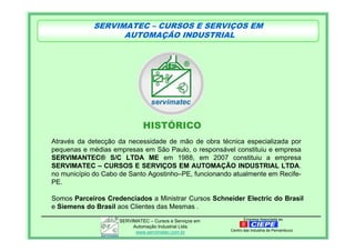 Empresa Associada aoSERVIMATEC – Cursos e Serviços em
Automação Industrial Ltda.
www.servimatec.com.br Centro das Industria de Pernambuco
Através da detecção da necessidade de mão de obra técnica especializada por
pequenas e médias empresas em São Paulo, o responsável constituiu e empresa
SERVIMANTEC® S/C LTDA ME em 1988, em 2007 constituiu a empresa
SERVIMATEC – CURSOS E SERVIÇOS EM AUTOMAÇÃO INDUSTRIAL LTDA.
no município do Cabo de Santo Agostinho–PE, funcionando atualmente em Recife-
PE.
HISTÓRICO
SERVIMATEC – CURSOS E SERVIÇOS EM
AUTOMAÇÃO INDUSTRIAL
Somos Parceiros Credenciados a Ministrar Cursos Schneider Electric do Brasil
e Siemens do Brasil aos Clientes das Mesmas .
 