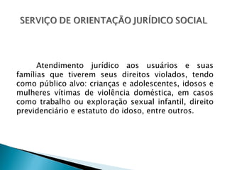 Atendimento jurídico aos usuários e suas
famílias que tiverem seus direitos violados, tendo
como público alvo: crianças e adolescentes, idosos e
mulheres vítimas de violência doméstica, em casos
como trabalho ou exploração sexual infantil, direito
previdenciário e estatuto do idoso, entre outros.
 