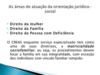    Direito da mulher
   Direito da Família
   Direito da Pessoa com Deficiência

O CREAS enquanto serviço especializado tem como
 uma de suas diretrizes, a matricialidade
 sociofamiliar , ou seja, os procedimentos devem
 focar a família em sua integralidade, com exceção
 dos indivíduos com vínculo familiar rompido.
 