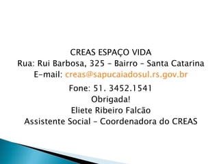 CREAS ESPAÇO VIDA
Rua: Rui Barbosa, 325 – Bairro – Santa Catarina
    E-mail: creas@sapucaiadosul.rs.gov.br
            Fone: 51. 3452.1541
                   Obrigada!
             Eliete Ribeiro Falcão
 Assistente Social – Coordenadora do CREAS
 