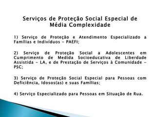 Serviços de Proteção Social Especial de
             Média Complexidade

1) Serviço de Proteção e Atendimento      Especializado     a
Famílias e Indivíduos - PAEFI;

2) Serviço de Proteção Social a Adolescentes em
Cumprimento de Medida Socioeducativa de Liberdade
Assistida - LA, e de Prestação de Serviços à Comunidade -
PSC;

3) Serviço de Proteção Social Especial para Pessoas com
Deficiência, Idosos(as) e suas Famílias;

4) Serviço Especializado para Pessoas em Situação de Rua.
 
 