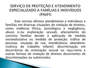 Este serviço oferece atendimento a indivíduos e
famílias em diversas situações de violação de direitos,
como violência (física, psicológica e negligência,
abuso e/ou exploração sexual), afastamento do
convívio familiar devido à aplicação de medida
socioeducativa ou medida de proteção; tráfico de
pessoas; situação de rua; mendicância; abandono;
vivência de trabalho infantil; discriminação em
decorrência da orientação sexual ou raça/etnia e
outras formas de violação de direitos decorrentes de
discriminações ou submissões.
 