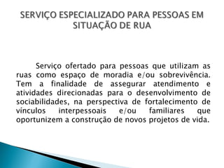 Serviço ofertado para pessoas que utilizam as
ruas como espaço de moradia e/ou sobrevivência.
Tem a finalidade de assegurar atendimento e
atividades direcionadas para o desenvolvimento de
sociabilidades, na perspectiva de fortalecimento de
vínculos    interpessoais   e/ou   familiares   que
oportunizem a construção de novos projetos de vida.
 