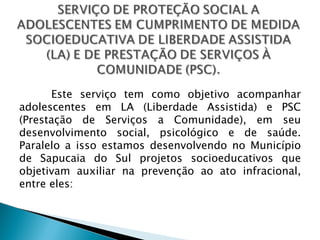 Este serviço tem como objetivo acompanhar
adolescentes em LA (Liberdade Assistida) e PSC
(Prestação de Serviços a Comunidade), em seu
desenvolvimento social, psicológico e de saúde.
Paralelo a isso estamos desenvolvendo no Município
de Sapucaia do Sul projetos socioeducativos que
objetivam auxiliar na prevenção ao ato infracional,
entre eles:
 