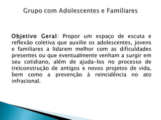 Objetivo Geral: Propor um espaço de escuta e
reflexão coletiva que auxilie os adolescentes, jovens
e familiares a lidarem melhor com as dificuldades
presentes ou que eventualmente venham a surgir em
seu cotidiano, além de ajuda-los no processo de
(re)construção de antigos e novos projetos de vida,
bem como a prevenção à reincidência no ato
infracional.
 