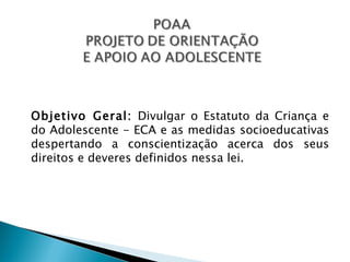 Objetivo Geral: Divulgar o Estatuto da Criança e
do Adolescente - ECA e as medidas socioeducativas
despertando a conscientização acerca dos seus
direitos e deveres definidos nessa lei.
 