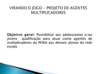 Objetivo geral: Possibilitar aos adolescentes e/ou
jovens qualificação para atuar como agentes de
multiplicadores do POAA aos demais alunos da rede
escola
 