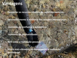 Vantagens
• Despertar os recursos internos de cada interveniente.
• Desenvolvimento e melhoria das relações interpessoais.
• Aumento da confiança e autoestima.
• Aumento da produtividade.
• Bem-estar e realização pessoal.
• Níveis mais elevados de desempenho e realização
profissional.
 