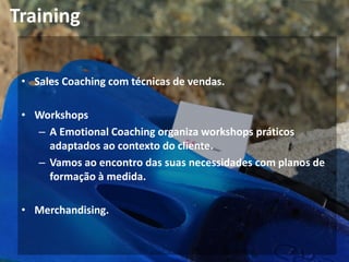Training
• Sales Coaching com técnicas de vendas.
• Workshops
– A Emotional Coaching organiza workshops práticos
adaptados ao contexto do cliente.
– Vamos ao encontro das suas necessidades com planos de
formação à medida.
• Merchandising.
 