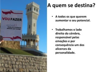 A quem se destina?
• A todos os que querem
aumentar o seu potencial.
• Trabalhamos o lado
direito do cérebro,
responsável pelas
emoções e por
consequência um dos
alicerces da
personalidade.
 
