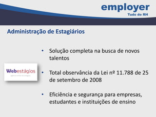 • Solução completa na busca de novos
talentos
• Total observância da Lei nº 11.788 de 25
de setembro de 2008
• Eficiência e segurança para empresas,
estudantes e instituições de ensino
Administração de Estagiários
 