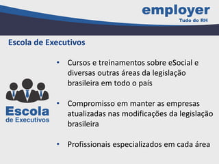 • Cursos e treinamentos sobre eSocial e
diversas outras áreas da legislação
brasileira em todo o país
• Compromisso em manter as empresas
atualizadas nas modificações da legislação
brasileira
• Profissionais especializados em cada área
Escola de Executivos
 