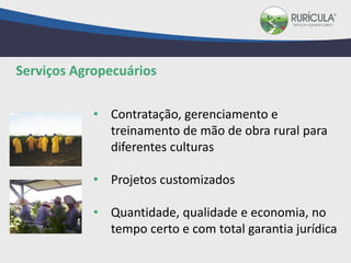 • Contratação, gerenciamento e
treinamento de mão de obra rural para
diferentes culturas
• Projetos customizados
• Quantidade, qualidade e economia, no
tempo certo e com total garantia jurídica
Serviços Agropecuários
 