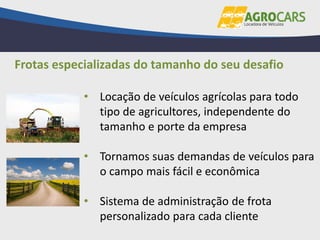 • Locação de veículos agrícolas para todo
tipo de agricultores, independente do
tamanho e porte da empresa
• Tornamos suas demandas de veículos para
o campo mais fácil e econômica
• Sistema de administração de frota
personalizado para cada cliente
Frotas especializadas do tamanho do seu desafio
 