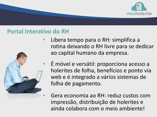 • Libera tempo para o RH: simplifica a
rotina deixando o RH livre para se dedicar
ao capital humano da empresa.
Portal Interativo do RH
• É móvel e versátil: proporciona acesso a
holerites de folha, benefícios e ponto via
web e é integrado a vários sistemas de
folha de pagamento.
• Gera economia ao RH: reduz custos com
impressão, distribuição de holerites e
ainda colabora com o meio ambiente!
 