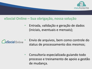 • Entrada, validação e geração de dados
(iniciais, eventuais e mensais);
• Envio de arquivos, bem como controle do
status de processamento dos mesmos;
• Consultoria especializada guiando todo
processo e treinamento de apoio a gestão
de mudança.
eSocial Online – Sua obrigação, nossa solução
 