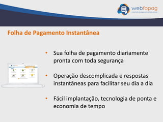 • Sua folha de pagamento diariamente
pronta com toda segurança
• Operação descomplicada e respostas
instantâneas para facilitar seu dia a dia
• Fácil implantação, tecnologia de ponta e
economia de tempo
Folha de Pagamento Instantânea
 