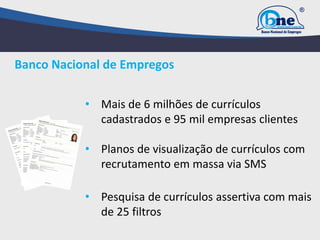 Banco Nacional de Empregos
• Mais de 6 milhões de currículos
cadastrados e 95 mil empresas clientes
• Planos de visualização de currículos com
recrutamento em massa via SMS
• Pesquisa de currículos assertiva com mais
de 25 filtros
 