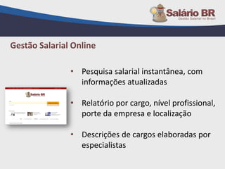 • Pesquisa salarial instantânea, com
informações atualizadas
• Relatório por cargo, nível profissional,
porte da empresa e localização
• Descrições de cargos elaboradas por
especialistas
Gestão Salarial Online
 